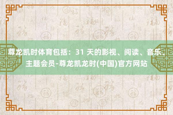 尊龙凯时体育包括：31 天的影视、阅读、音乐、主题会员-尊龙凯龙时(中国)官方网站
