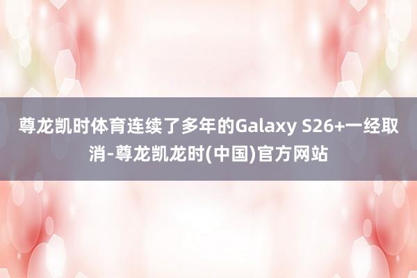 尊龙凯时体育连续了多年的Galaxy S26+一经取消-尊龙凯龙时(中国)官方网站