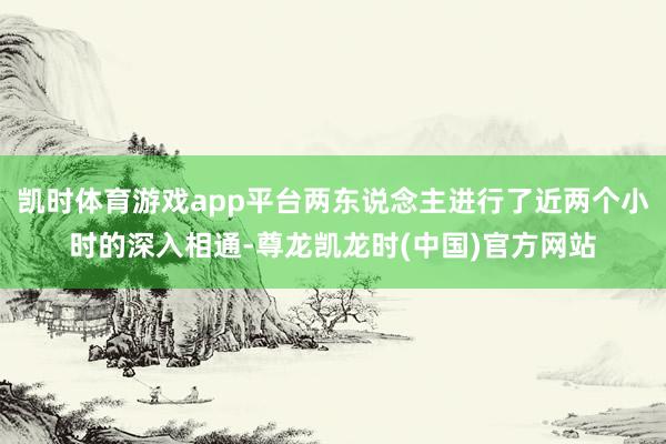 凯时体育游戏app平台两东说念主进行了近两个小时的深入相通-尊龙凯龙时(中国)官方网站