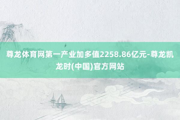 尊龙体育网第一产业加多值2258.86亿元-尊龙凯龙时(中国)官方网站