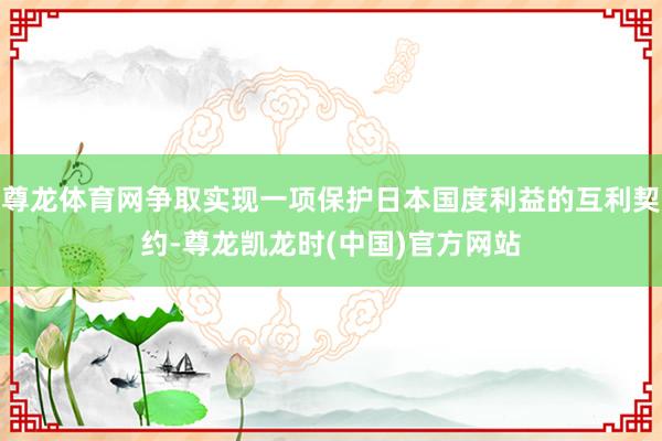 尊龙体育网争取实现一项保护日本国度利益的互利契约-尊龙凯龙时(中国)官方网站