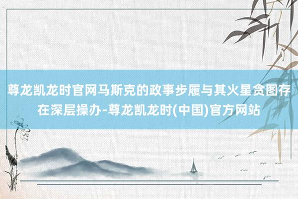 尊龙凯龙时官网马斯克的政事步履与其火星贪图存在深层操办-尊龙凯龙时(中国)官方网站