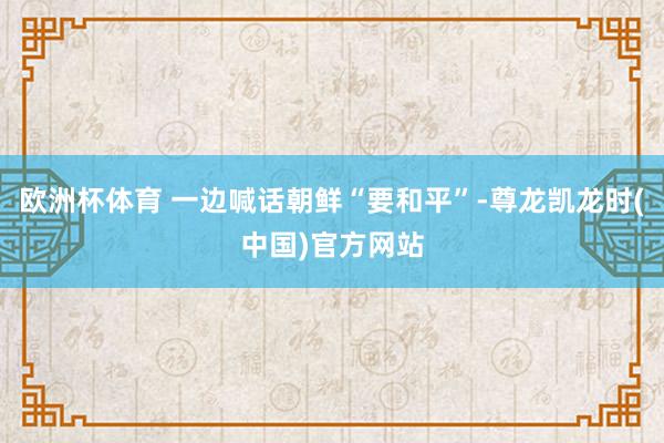 欧洲杯体育 一边喊话朝鲜“要和平”-尊龙凯龙时(中国)官方网站
