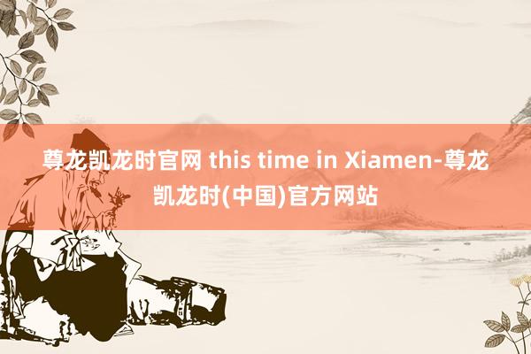 尊龙凯龙时官网 this time in Xiamen-尊龙凯龙时(中国)官方网站