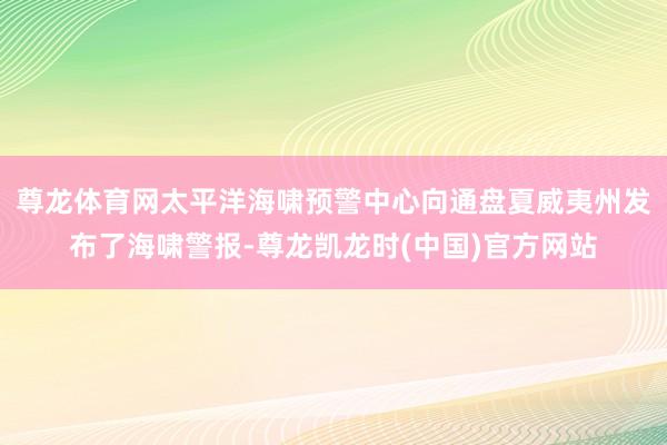 尊龙体育网太平洋海啸预警中心向通盘夏威夷州发布了海啸警报-尊龙凯龙时(中国)官方网站