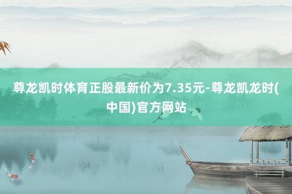 尊龙凯时体育正股最新价为7.35元-尊龙凯龙时(中国)官方网站
