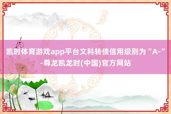 凯时体育游戏app平台文科转债信用级别为“A-”-尊龙凯龙时(中国)官方网站