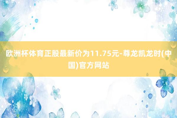 欧洲杯体育正股最新价为11.75元-尊龙凯龙时(中国)官方网站