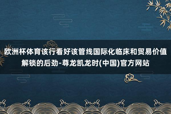 欧洲杯体育该行看好该管线国际化临床和贸易价值解锁的后劲-尊龙凯龙时(中国)官方网站