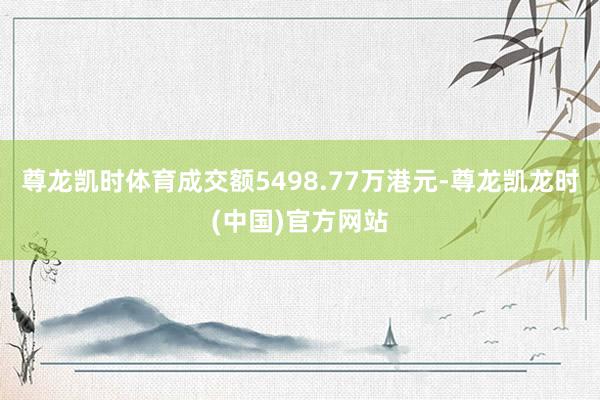 尊龙凯时体育成交额5498.77万港元-尊龙凯龙时(中国)官方网站
