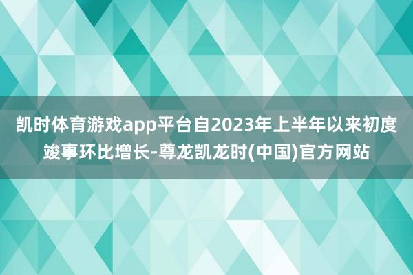 凯时体育游戏app平台自2023年上半年以来初度竣事环比增长-尊龙凯龙时(中国)官方网站