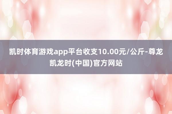 凯时体育游戏app平台收支10.00元/公斤-尊龙凯龙时(中国)官方网站