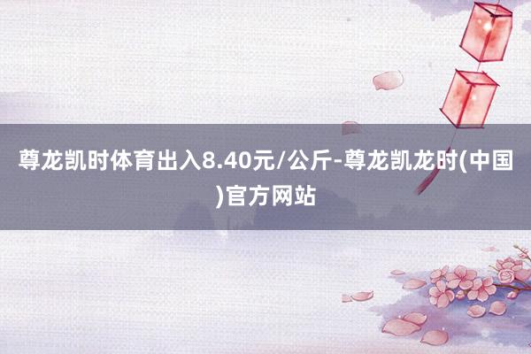尊龙凯时体育出入8.40元/公斤-尊龙凯龙时(中国)官方网站