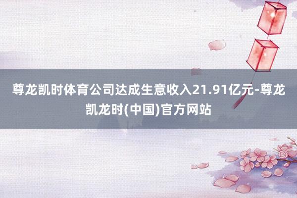 尊龙凯时体育公司达成生意收入21.91亿元-尊龙凯龙时(中国)官方网站