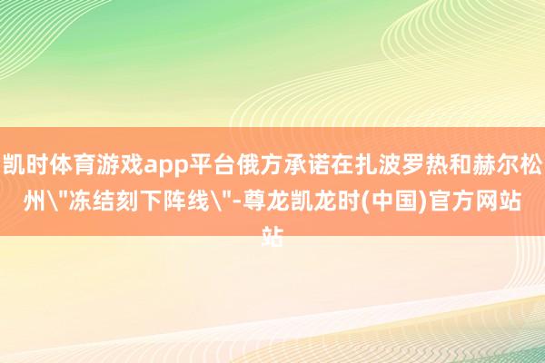 凯时体育游戏app平台俄方承诺在扎波罗热和赫尔松州