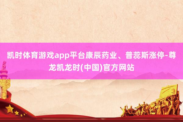 凯时体育游戏app平台康辰药业、普蕊斯涨停-尊龙凯龙时(中国)官方网站