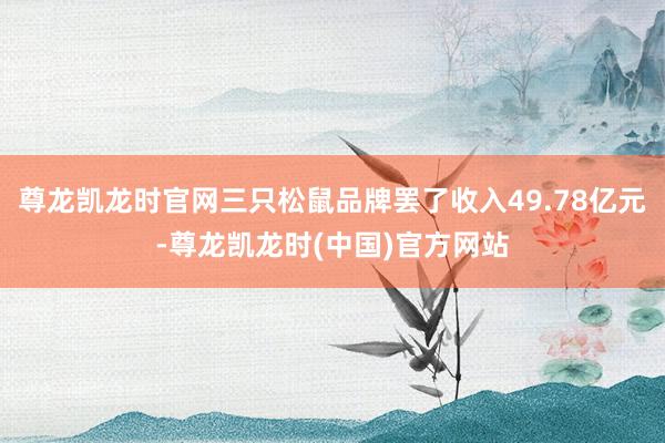 尊龙凯龙时官网三只松鼠品牌罢了收入49.78亿元-尊龙凯龙时(中国)官方网站