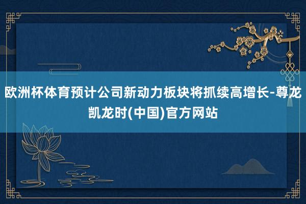 欧洲杯体育预计公司新动力板块将抓续高增长-尊龙凯龙时(中国)官方网站