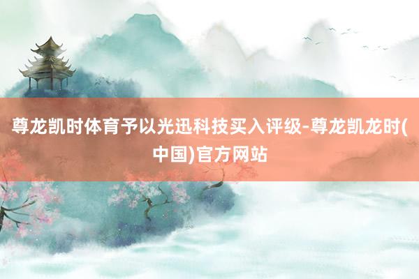 尊龙凯时体育予以光迅科技买入评级-尊龙凯龙时(中国)官方网站