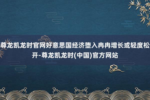 尊龙凯龙时官网好意思国经济堕入冉冉增长或轻度松开-尊龙凯龙时(中国)官方网站