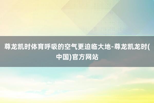 尊龙凯时体育呼吸的空气更迫临大地-尊龙凯龙时(中国)官方网站