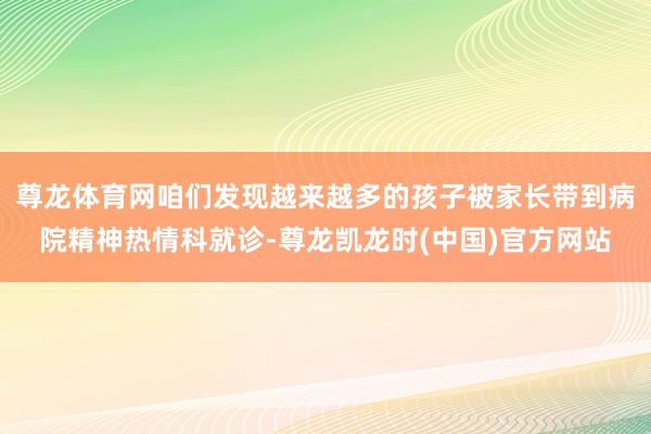 尊龙体育网咱们发现越来越多的孩子被家长带到病院精神热情科就诊-尊龙凯龙时(中国)官方网站