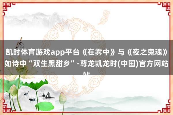 凯时体育游戏app平台《在雾中》与《夜之鬼魂》如诗中“双生黑甜乡”-尊龙凯龙时(中国)官方网站