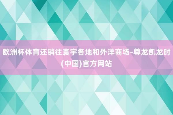 欧洲杯体育还销往寰宇各地和外洋商场-尊龙凯龙时(中国)官方网站