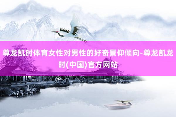 尊龙凯时体育女性对男性的好奇景仰倾向-尊龙凯龙时(中国)官方网站