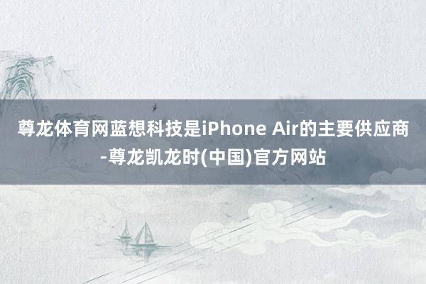 尊龙体育网蓝想科技是iPhone Air的主要供应商-尊龙凯龙时(中国)官方网站