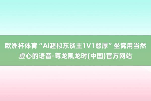 欧洲杯体育“AI超拟东谈主1V1憨厚”坐窝用当然虚心的语音-尊龙凯龙时(中国)官方网站