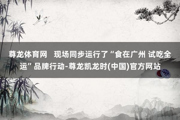 尊龙体育网   现场同步运行了“食在广州 试吃全运”品牌行动-尊龙凯龙时(中国)官方网站