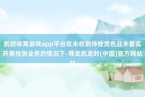 凯时体育游戏app平台在未收到待检货色且未着实开展检测业务的情况下-尊龙凯龙时(中国)官方网站