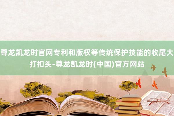 尊龙凯龙时官网专利和版权等传统保护技能的收尾大打扣头-尊龙凯龙时(中国)官方网站