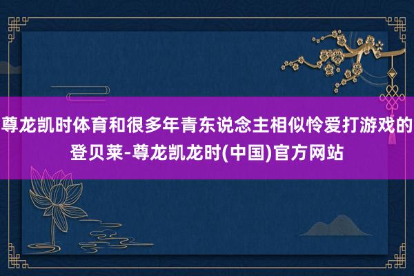 尊龙凯时体育和很多年青东说念主相似怜爱打游戏的登贝莱-尊龙凯龙时(中国)官方网站