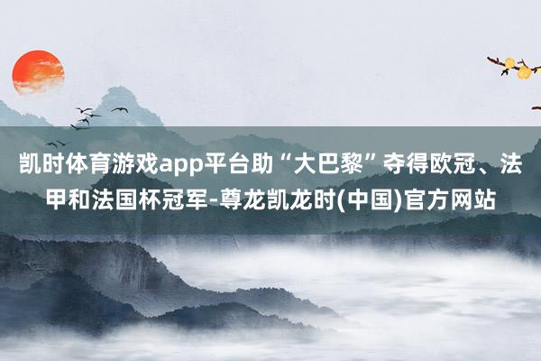 凯时体育游戏app平台助“大巴黎”夺得欧冠、法甲和法国杯冠军-尊龙凯龙时(中国)官方网站