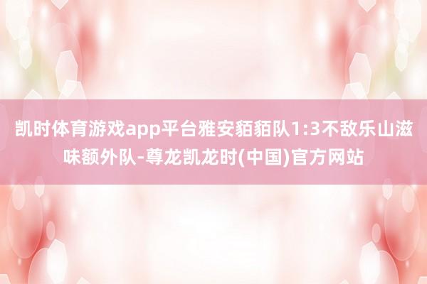 凯时体育游戏app平台雅安貊貊队1:3不敌乐山滋味额外队-尊龙凯龙时(中国)官方网站