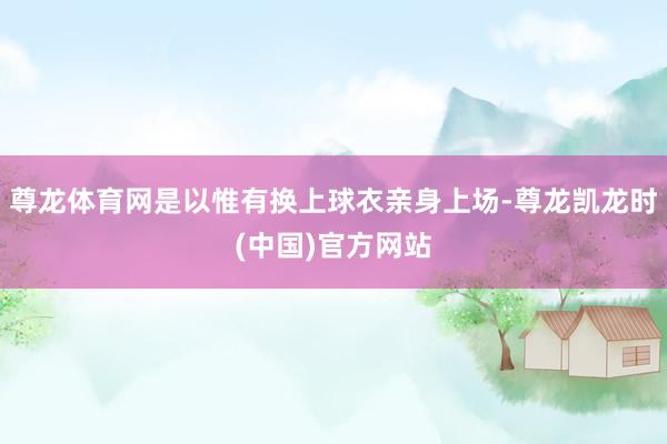 尊龙体育网是以惟有换上球衣亲身上场-尊龙凯龙时(中国)官方网站
