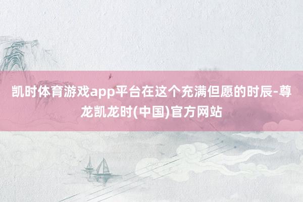 凯时体育游戏app平台在这个充满但愿的时辰-尊龙凯龙时(中国)官方网站