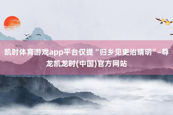 凯时体育游戏app平台仅提“归乡见吏治晴明”-尊龙凯龙时(中国)官方网站