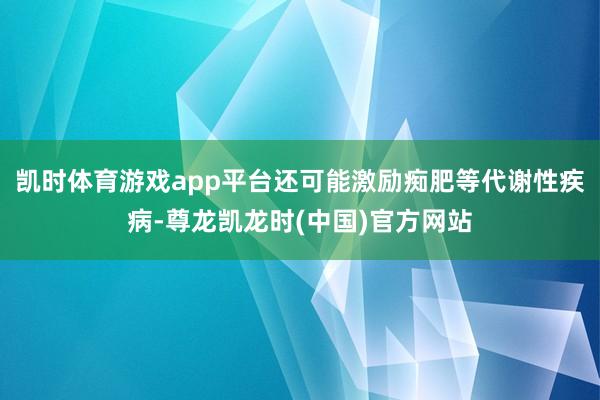 凯时体育游戏app平台还可能激励痴肥等代谢性疾病-尊龙凯龙时(中国)官方网站