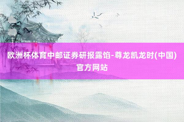 欧洲杯体育　　中邮证券研报露馅-尊龙凯龙时(中国)官方网站