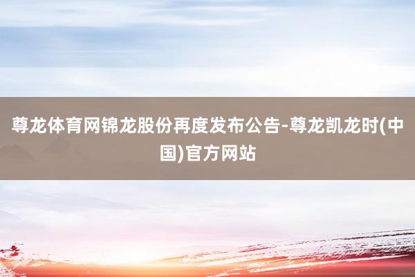 尊龙体育网锦龙股份再度发布公告-尊龙凯龙时(中国)官方网站
