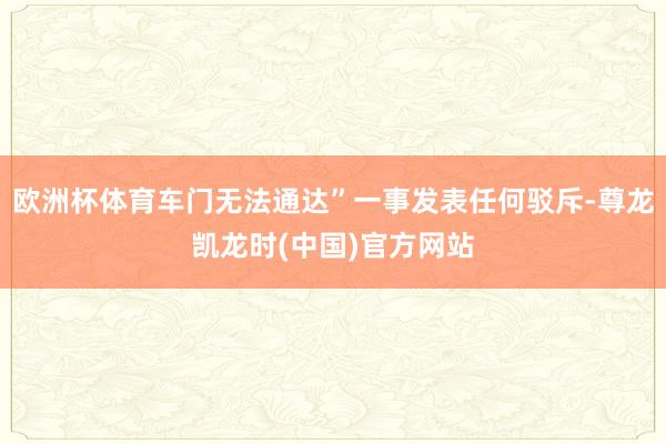 欧洲杯体育车门无法通达”一事发表任何驳斥-尊龙凯龙时(中国)官方网站