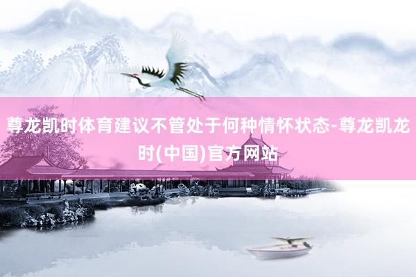 尊龙凯时体育建议不管处于何种情怀状态-尊龙凯龙时(中国)官方网站