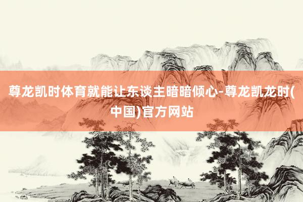 尊龙凯时体育就能让东谈主暗暗倾心-尊龙凯龙时(中国)官方网站