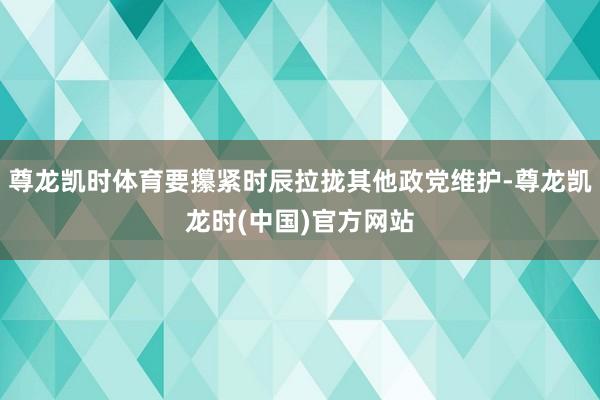 尊龙凯时体育要攥紧时辰拉拢其他政党维护-尊龙凯龙时(中国)官方网站