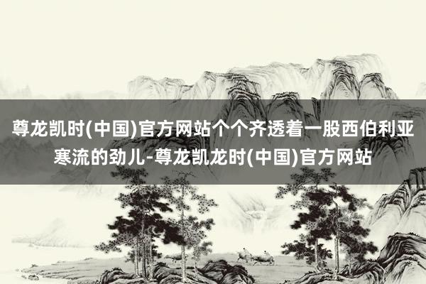 尊龙凯时(中国)官方网站个个齐透着一股西伯利亚寒流的劲儿-尊龙凯龙时(中国)官方网站