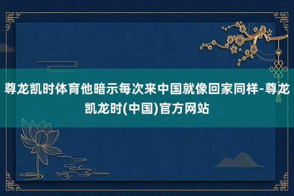 尊龙凯时体育他暗示每次来中国就像回家同样-尊龙凯龙时(中国)官方网站