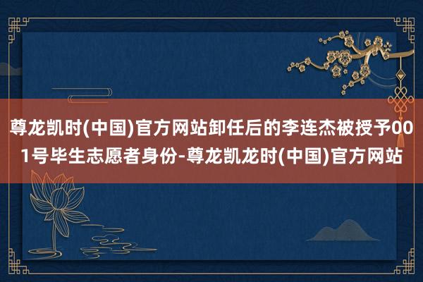 尊龙凯时(中国)官方网站卸任后的李连杰被授予001号毕生志愿者身份-尊龙凯龙时(中国)官方网站